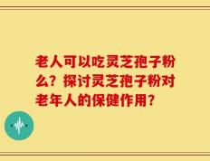老人可以吃灵芝孢子粉么？探讨灵芝孢子粉对老年人的保健作用？