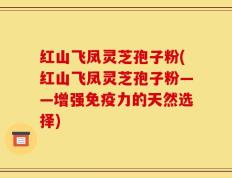 红山飞凤灵芝孢子粉(红山飞凤灵芝孢子粉——增强免疫力的天然选择)