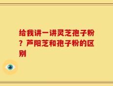 给我讲一讲灵芝孢子粉？芦阳芝和孢子粉的区别