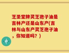 芝圣堂牌灵芝孢子油是吉林产还是山东产(吉林与山东产灵芝孢子油，你知道吗？)