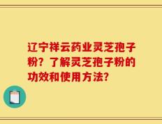 辽宁祥云药业灵芝孢子粉？了解灵芝孢子粉的功效和使用方法？