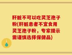 肝脏不可以吃灵芝孢子粉(肝脏患者不宜食用灵芝孢子粉，专家提示需谨慎选择保健品)