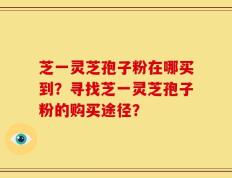 芝一灵芝孢子粉在哪买到？寻找芝一灵芝孢子粉的购买途径？