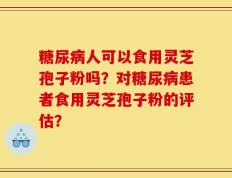 糖尿病人可以食用灵芝孢子粉吗？对糖尿病患者食用灵芝孢子粉的评估？