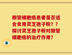 胆管细胞癌患者是否适合食用灵芝孢子粉？？探讨灵芝孢子粉对胆管细胞癌的治疗作用？