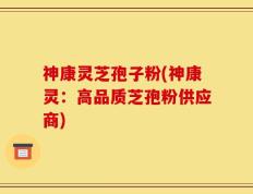 神康灵芝孢子粉(神康灵：高品质芝孢粉供应商)