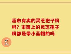 超市有卖的灵芝孢子粉吗？市面上的灵芝孢子粉都是带小蓝帽的吗