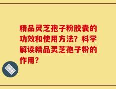 精品灵芝孢子粉胶囊的功效和使用方法？科学解读精品灵芝孢子粉的作用？