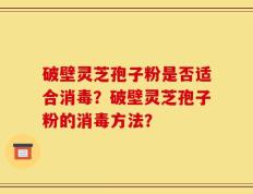 破壁灵芝孢子粉是否适合消毒？破壁灵芝孢子粉的消毒方法？