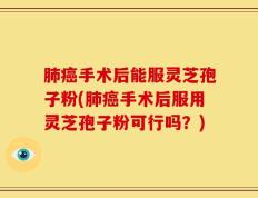 肺癌手术后能服灵芝孢子粉(肺癌手术后服用灵芝孢子粉可行吗？)