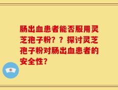 肠出血患者能否服用灵芝孢子粉？？探讨灵芝孢子粉对肠出血患者的安全性？