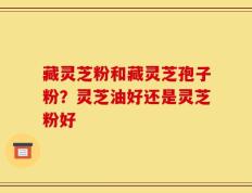 藏灵芝粉和藏灵芝孢子粉？灵芝油好还是灵芝粉好
