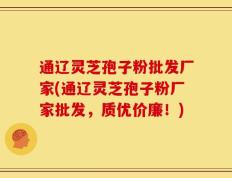 通辽灵芝孢子粉批发厂家(通辽灵芝孢子粉厂家批发，质优价廉！)