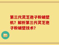 第三代灵芝孢子粉破壁机？解析第三代灵芝孢子粉破壁技术？