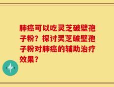 肺癌可以吃灵芝破壁孢子粉？探讨灵芝破壁孢子粉对肺癌的辅助治疗效果？