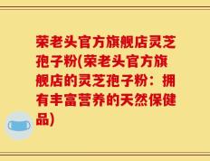 荣老头官方旗舰店灵芝孢子粉(荣老头官方旗舰店的灵芝孢子粉：拥有丰富营养的天然保健品)