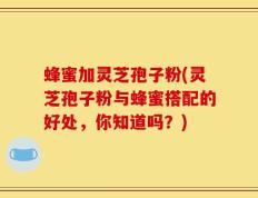 蜂蜜加灵芝孢子粉(灵芝孢子粉与蜂蜜搭配的好处，你知道吗？)