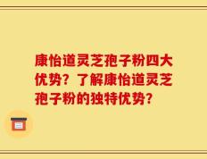 康怡道灵芝孢子粉四大优势？了解康怡道灵芝孢子粉的独特优势？