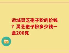 运城灵芝孢子粉的价钱？灵芝孢子粉多少钱一盒200克