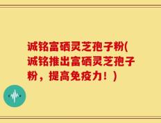 诚铭富硒灵芝孢子粉(诚铭推出富硒灵芝孢子粉，提高免疫力！)