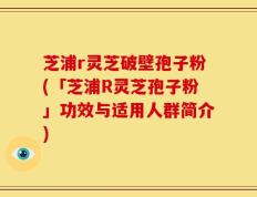 芝浦r灵芝破壁孢子粉(「芝浦R灵芝孢子粉」功效与适用人群简介)