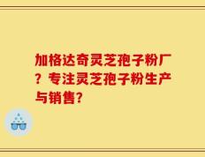 加格达奇灵芝孢子粉厂？专注灵芝孢子粉生产与销售？