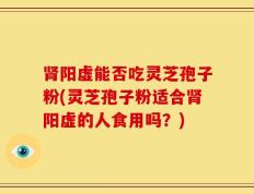 肾阳虚能否吃灵芝孢子粉(灵芝孢子粉适合肾阳虚的人食用吗？)
