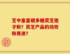 芝中皇富硒多糖灵芝孢子粉？灵芝产品的功效和用途？