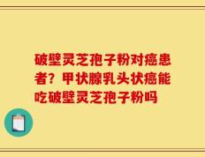 破壁灵芝孢子粉对癌患者？甲状腺乳头状癌能吃破壁灵芝孢子粉吗