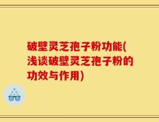 破壁灵芝孢子粉功能(浅谈破壁灵芝孢子粉的功效与作用)
