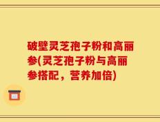 破壁灵芝孢子粉和高丽参(灵芝孢子粉与高丽参搭配，营养加倍)