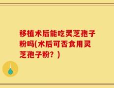 移植术后能吃灵芝孢子粉吗(术后可否食用灵芝孢子粉？)