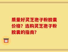 质量好灵芝孢子粉胶囊价格？选购灵芝孢子粉胶囊的指南？