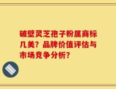 破壁灵芝孢子粉属商标几美？品牌价值评估与市场竞争分析？