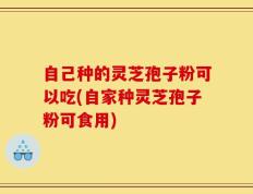 自己种的灵芝孢子粉可以吃(自家种灵芝孢子粉可食用)