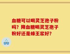 血糖可以喝灵芝孢子粉吗？降血糖喝灵芝孢子粉好还是蜂王浆好？
