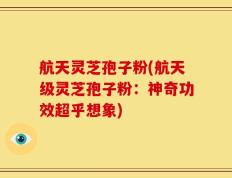 航天灵芝孢子粉(航天级灵芝孢子粉：神奇功效超乎想象)