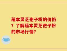 蕴本灵芝孢子粉的价格？了解蕴本灵芝孢子粉的市场行情？