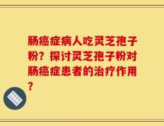 肠癌症病人吃灵芝孢子粉？探讨灵芝孢子粉对肠癌症患者的治疗作用？