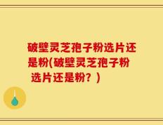 破壁灵芝孢子粉选片还是粉(破壁灵芝孢子粉 选片还是粉？)