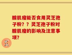腺肌瘤能否食用灵芝孢子粉？？灵芝孢子粉对腺肌瘤的影响及注意事项？
