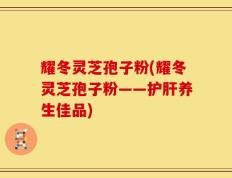 耀冬灵芝孢子粉(耀冬灵芝孢子粉——护肝养生佳品)