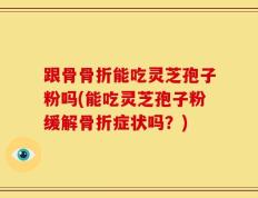 跟骨骨折能吃灵芝孢子粉吗(能吃灵芝孢子粉缓解骨折症状吗？)