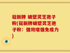 菇新牌 破壁灵芝孢子粉(菇新牌破壁灵芝孢子粉：强效增强免疫力)