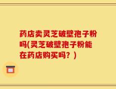 药店卖灵芝破壁孢子粉吗(灵芝破壁孢子粉能在药店购买吗？)