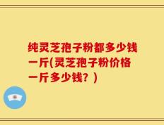 纯灵芝孢子粉都多少钱一斤(灵芝孢子粉价格一斤多少钱？)