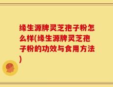缘生源牌灵芝孢子粉怎么样(缘生源牌灵芝孢子粉的功效与食用方法)