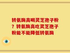 转氨酶高喝灵芝孢子粉？转氨酶高吃灵芝孢子粉能不能降低转氨酶