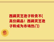 西藏灵芝孢子粉贵不(高价藏品！西藏灵芝孢子粉成为市场热门)