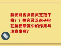 脑梗能否食用灵芝孢子粉？？探究灵芝孢子粉在脑梗康复中的作用与注意事项？